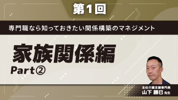 専門職なら知っておきたい関係構築のマネジメント 【第1回】家族関係編 Part②事例を通して学ぶ関係マネジメント