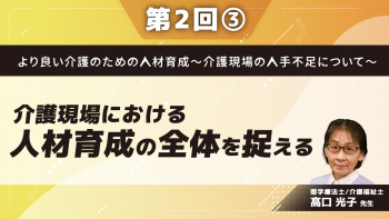 より良い介護のための人材育成~介護現場の人手不足について~ 【第2回】介護現場における人材育成の全体を捉える Part③