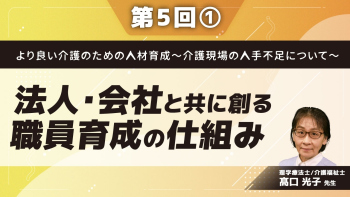 より良い介護のための人材育成~介護現場の人手不足について~ 【第5回】法人・会社と共に創る職員育成の仕組み Part①