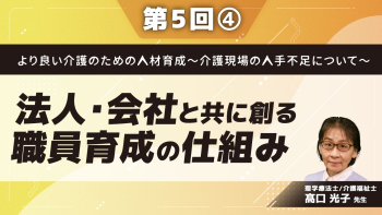 より良い介護のための人材育成~介護現場の人手不足について~ 【第5回】法人・会社と共に創る職員育成の仕組み Part④