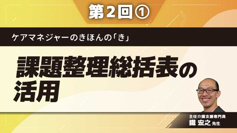 ケアマネジャーのきほんの「き」【第2回】課題整理総括表の活用 Part①課題整理総括表の活用